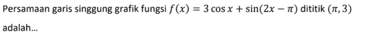 Persamaan garis singgung grafik fungsi f(x) = 3 cos x + sin(2x – Tt) dititik (1,3) = - adalah... 
Jika f(x) = 4 - 2 sin x, nilai minimum f(x) + f'(x) adalah... 
g(x) = cos2 (x – 3) grafik fungsi melalui titik B yang berabsis 11. Gradien garis singgung = fungsi g di titik B adalah... 
