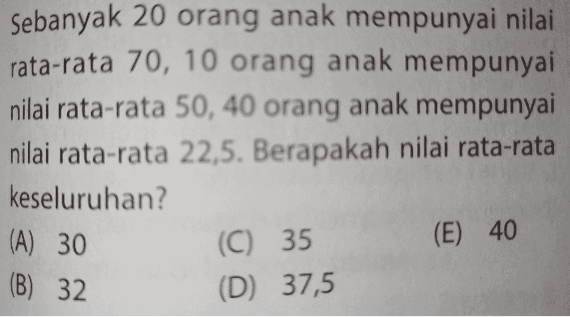 Sebanyak 20 orang anak mempunyai nilai rata-rata 70, 10 orang anak mempunyai nilai rata-rata 50, 40 orang anak mempunyai nilai rata-rata 22,5. Berapakah nilai rata-rata keseluruhan? (A) 30 (C) 35 (D) 37,5 (E) 40 (B) 32 