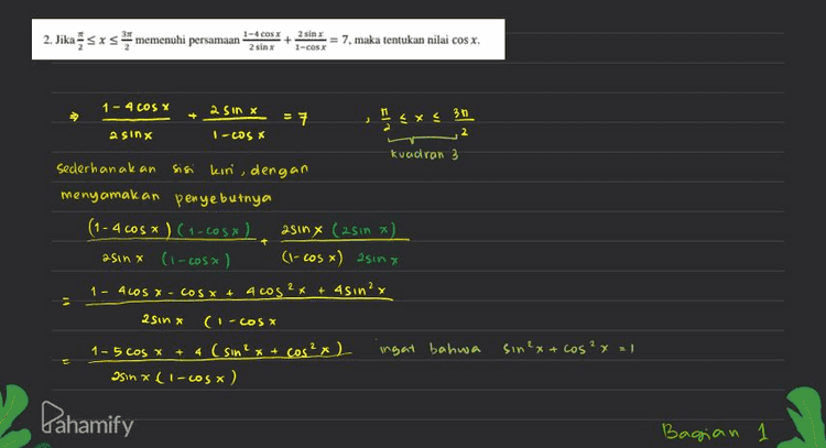 sa de² 142-5² -196 25 5171 = 9.19 3 rig Karena sa ada di kvadran a maka nilai sa 3 rig COS X - sa mi Nilay us X = - Brig 14 vig 14 Pahamify Bagian 3 ъ 
2. Jika sxs memenuhi persamaan 1-4C04I 2811 25/11 1-CSI = 7. maka tentukan nilai cos x. 1 - 5 cos x + 4 (1) 25in x (1-cosa) Artinya kita peroleh 1-4 cos x asinx + 2510 X I-COS X 55cosx asin Y Li-cos) 5 11 t 1ST W X 5 (1-los vi asin (-ws x) 5 = sin x 5 14 a sinx Nilai cosa ? 2 ingat bahwa sinx = de Cos x = sa mi mi 14 5 Sinx = s de e 14 mi sa? Pahamify Bagian a а 
2. Jika sxs memenuhi persamaan? 1-4 Cox 21 + = 7. maka tentukan nilai cosx. 2 sim 1-C281 + 3 exc 3 1 - 4 COS X 2 Sin x 27 2 a sinx I-Wsx kvadran 3 sederhanakan Sisi kin dengan menyamakan penyebutnya (1 - 4005) (1-COS X) asin x (25in *) asinx (1-cosx) (1-cosx) asinx 1 - ALOS - COS X + 4 cos2x + 4sin?x 2 Sin x (-COS X 1 - 5cos x + 4 (sin²x + cos²x) ingat bahwa Isin (1-сos x) sin ²x + cos²x = 1 Pahamify Bagian 1 