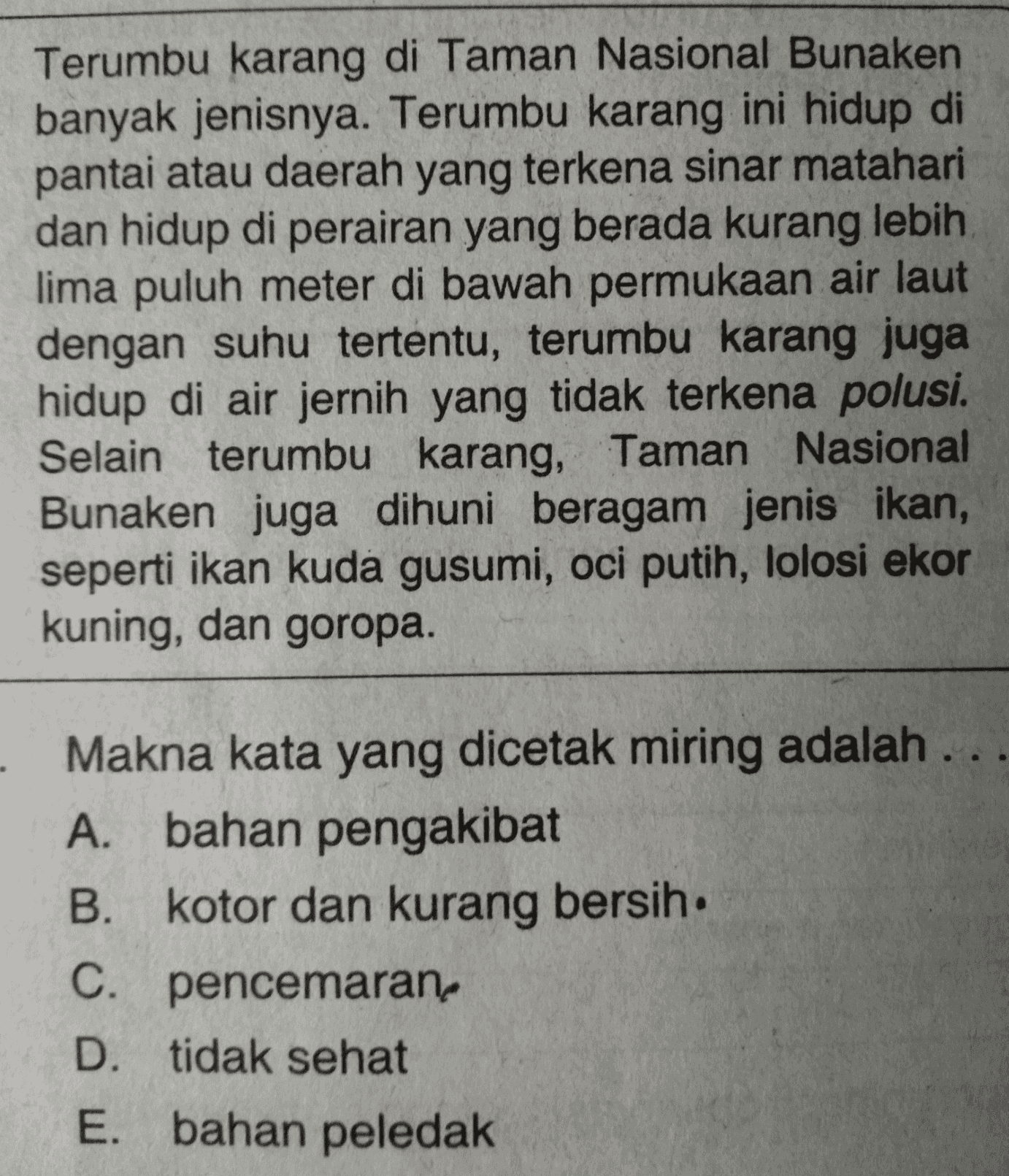 Terumbu karang di Taman Nasional Bunaken banyak jenisnya. Terumbu karang ini hidup di pantai atau daerah yang terkena sinar matahari dan hidup di perairan yang berada kurang lebih lima puluh meter di bawah permukaan air laut dengan suhu tertentu, terumbu karang juga hidup di air jernih yang tidak terkena polusi. Selain terumbu karang, Taman Nasional Bunaken juga dihuni beragam jenis ikan, seperti ikan kuda gusumi, oci putih, lolosi ekor kuning, dan goropa. - Makna kata yang dicetak miring adalah .. A. bahan pengakibat B. kotor dan kurang bersih. C. pencemaran D. tidak sehat E. bahan peledak 