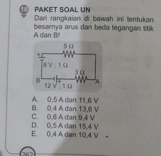 16 PAKET SOAL UN Dari rangkaian di bawah ini tentukan besarnya arus dan beda tegangan titik A dan B! 5Ω w [8 V : 152 312 B HH WA 12 V: 192 A. 0,5 A dan 11,6 V B. 0,4 A dan 13,6 V C. 0,8 A dan 9,4 V D. 0,5 A dan 15,4 V E. 0,4 A dan 10,4 V . 262 