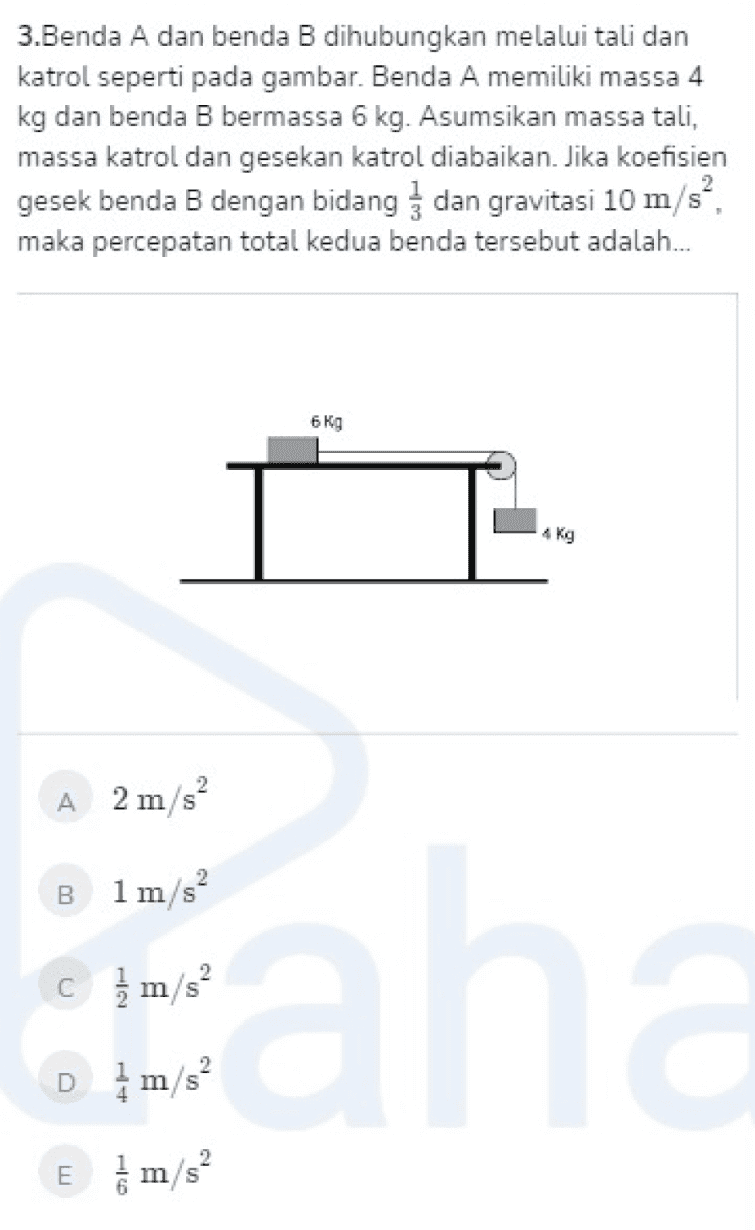 3.Benda A dan benda B dihubungkan melalui tali dan katrol seperti pada gambar. Benda A memiliki massa 4 kg dan benda B bermassa 6 kg. Asumsikan massa tali, massa katrol dan gesekan katrol diabaikan. Jika koefisien gesek benda B dengan bidang dan gravitasi 10 m/s", maka percepatan total kedua benda tersebut adalah... 6 kg TL kg A 2 m/s B 1 m/s c m/s aha Dm/s? E m/s? 