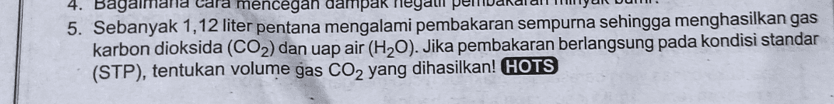 4. Bagaiman cara mencegah dampak ne 5. Sebanyak 1,12 liter pentana mengalami pembakaran sempurna sehingga menghasilkan gas karbon dioksida (CO2) dan uap air (H20). Jika pembakaran berlangsung pada kondisi standar (STP), tentukan volume gas CO2 yang dihasilkan! HOTS 