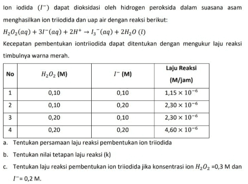 lon iodida (1") dapat dioksidasi oleh hidrogen peroksida dalam suasana asam menghasilkan ion triiodida dan uap air dengan reaksi berikut: H,02(aq) + 37" (aq) + 2H+ -- 13" (aq) + 2H20 (1) Kecepatan pembentukan iontriiodida dapat ditentukan dengan mengukur laju reaksi timbulnya warna merah. Laju Reaksi No H202 (M) 1-(M) (M/jam) 0,10 0,10 1,15 x 10-6 0,10 0,20 2,30 x 10-6 0,20 0,10 2,30 x 10-6 0,20 0,20 4,60 x 10-6 a. Tentukan persamaan laju reaksi pembentukan ion triiodida b. Tentukan nilai tetapan laju reaksi (k) C. Tentukan laju reaksi pembentukan ion triiodida jika konsentrasi ion H,02 =0,3 M dan =0,2 M. 1 2 3 4 