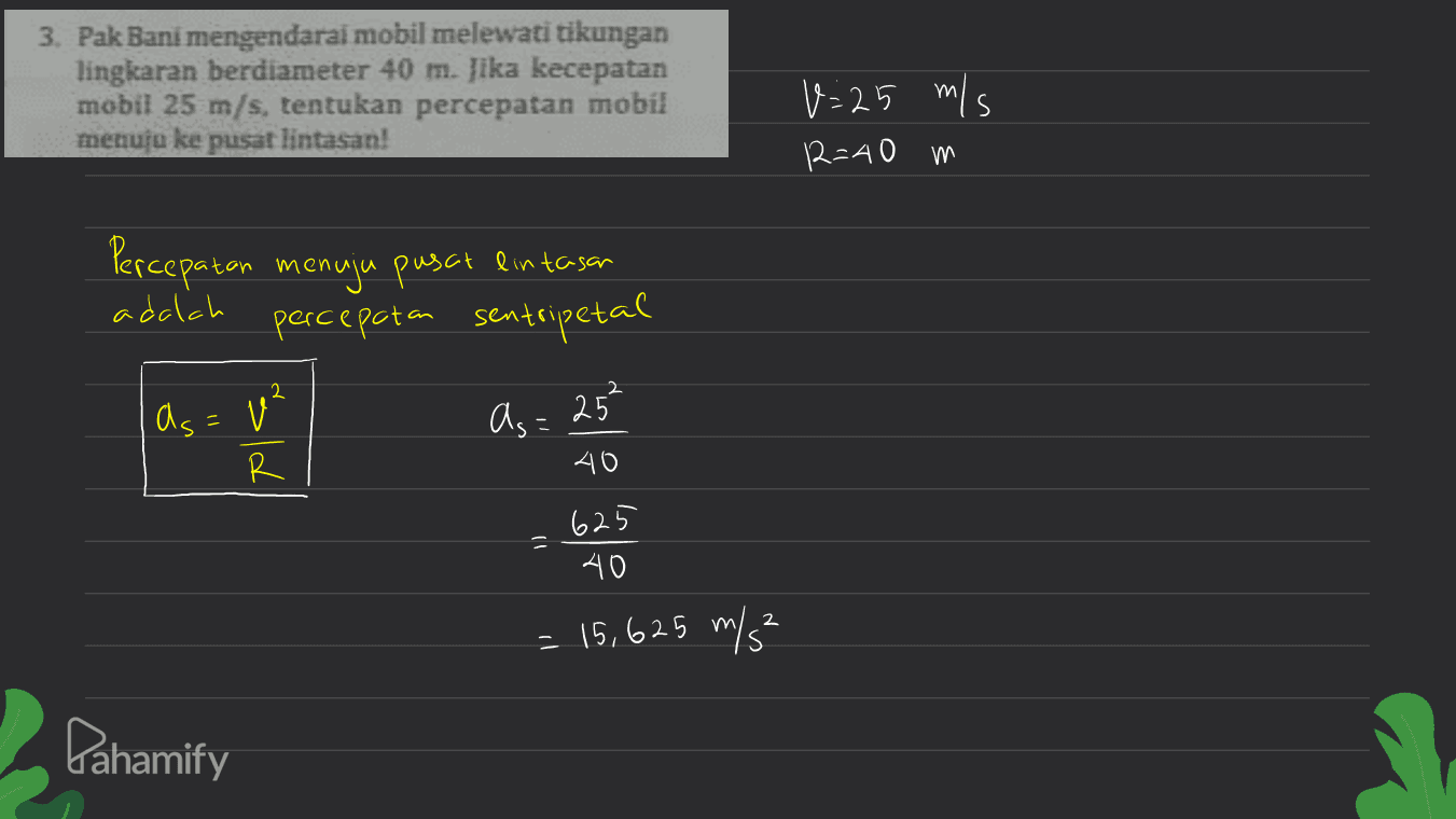 3. Pak Bani mengendarai mobil melewati tikungan lingkaran berdiameter 40 m. jika kecepatan mobil 25 m/s, tentukan percepatan mobil memua ke pusat lintasan! m V=25 m/s 12=40 m Percepatan menuju pusat lintasan percepatan sentripetal adalah 2 as=² as = 25² R 40 625 40 2 = 15,625 m/s² Pahamify 