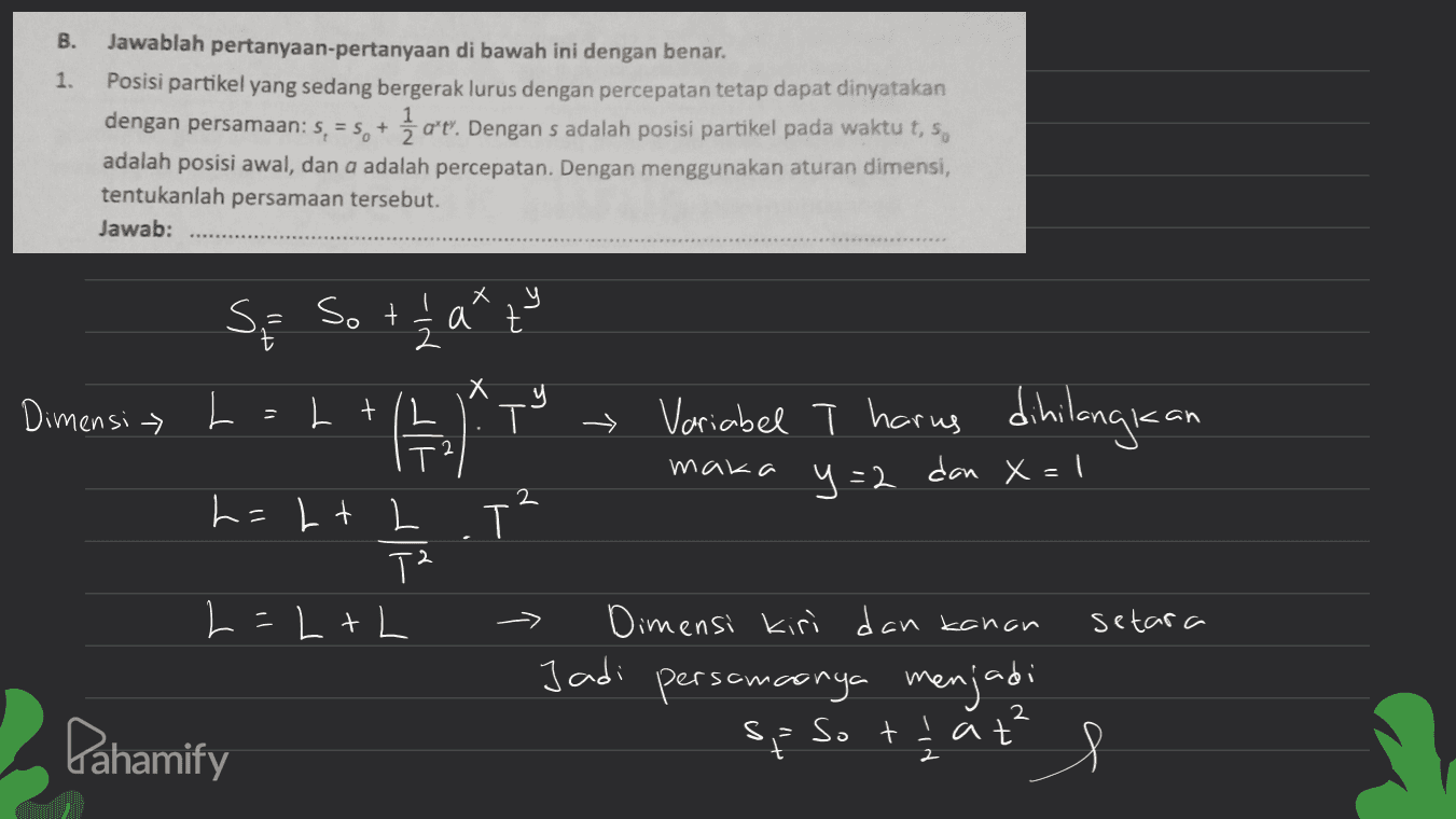 B. 1. Jawablah pertanyaan-pertanyaan di bawah ini dengan benar. Posisi partikel yang sedang bergerak lurus dengan percepatan tetap dapat dinyatakan dengan persamaan: 5, = 5, + 1 oʻt. Dengan s adalah posisi partikel pada waktu t, s. adalah posisi awal, dan a adalah percepatan. Dengan menggunakan aturan dimensi, tentukanlah persamaan tersebut. Jawab: y Se Sott hat Dimensi > L x Lt T → Variabel T harus dihilangkan II T y=2 maka dan x=1 2 h=Lt L . T T2 L=L+L setara Dimensi kiri dan kanan Jadi persamaanya menjadi sp so that I Pahamify s 