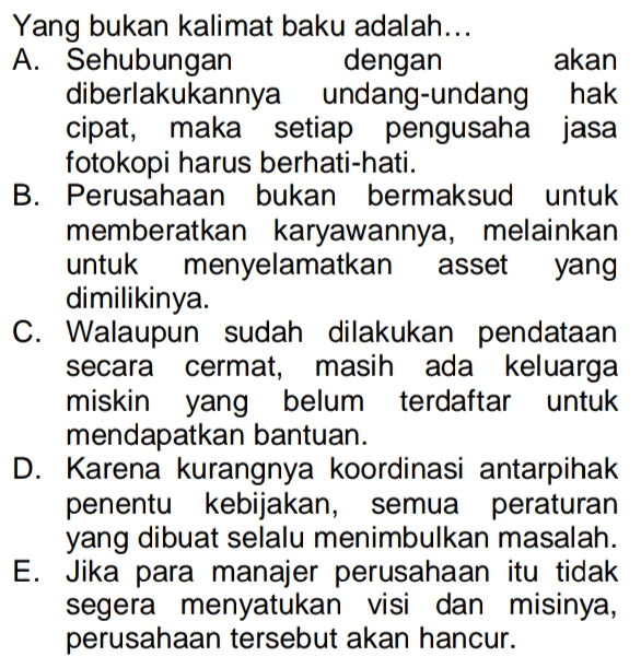 Yang bukan kalimat baku adalah... A. Sehubungan dengan akan diberlakukannya undang-undang hak cipat, maka setiap pengusaha jasa fotokopi harus berhati-hati. B. Perusahaan bukan bermaksud untuk memberatkan karyawannya, melainkan untuk menyelamatkan asset yang dimilikinya. C. Walaupun sudah dilakukan pendataan secara cermat, masih ada keluarga miskin yang belum terdaftar untuk mendapatkan bantuan. D. Karena kurangnya koordinasi antarpihak penentu kebijakan, semua peraturan yang dibuat selalu menimbulkan masalah. E. Jika para manajer perusahaan itu tidak segera menyatukan visi dan misinya, perusahaan tersebut akan hancur. 