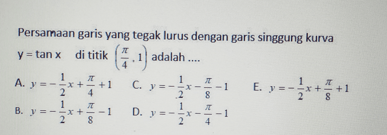 Persamaan garis yang tegak lurus dengan garis singgung kurva y = tan x di titik 1) adalah .... T 2 T - - 1 1 A. y =-=x+ +1 2 1 B. y = -=x+ 1 2 8 =- 1 E. y =-=x+ +1 2 8 1 C. y=-=x 2 1 D. y =- 2 8 JT - - 1 4 