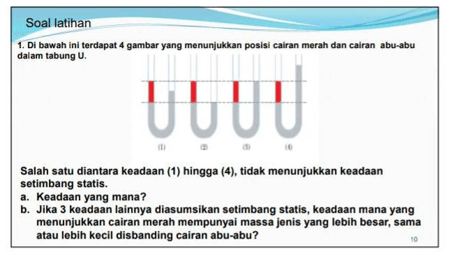 Soal latihan 1. Di bawah ini terdapat 4 gambar yang menunjukkan posisi cairan merah dan cairan abu-abu dalam tabung U. UUUU Salah satu diantara keadaan (1) hingga (4), tidak menunjukkan keadaan setimbang statis. a. Keadaan yang mana? b. Jika 3 keadaan lainnya diasumsikan setimbang statis, keadaan mana yang menunjukkan cairan merah mempunyai massa jenis yang lebih besar, sama atau lebih kecil disbanding cairan abu-abu? 10 
2. Salah satu aplikasi Prinsip Pascal adalah pada alat pengangkat mobil (pompa hidrolik). Jika mobil mempunyai massa 2 ton diletakkan pada silinder besar dengan diameter 20 cm. Berapa gaya yang diterapkan pada silinder kecil dengan diameter 4 cm? F 3. Dua buah piston mengenakan gaya F, dan F2 pada titik 1 dan 2 dengan luas penampang AL Az masing-masing A, dan A, sehingga menimbulka tekanan P, dan P2. Jika piston tidak bergerak karena gaya itu, maka..... a. F2 = F2 C. P = (A/A) P2 b. F, = (A2/A,)F, d. P, = P2 8/16 