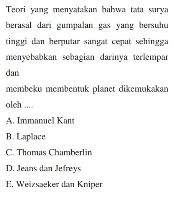 Teori yang menyatakan bahwa tata surya berasal dari gumpalan gas yang bersuhu tinggi dan berputar sangat cepat sehingga menyebabkan sebagian darinya terlempar dan membeku membentuk planet dikemukakan oleh .... A. Immanuel Kant B. Laplace C. Thomas Chamberlin D. Jeans dan Jefreys E. Weizsaeker dan Kniper 