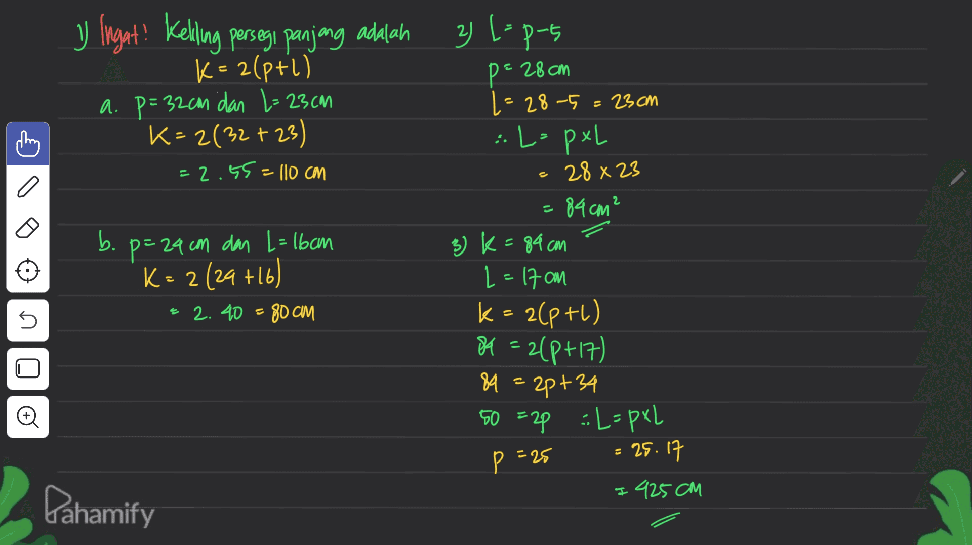 2) [= p-5 P5 y Ingat! Keliling persegi panjang adalah K= 2(p+1) a. p=32cm dan L= 23cm K=2(32 +23) p = 28cm =2.55= 110 cm ( 1 = 28-5=23cm :L-pxL 28 x 23 =84cm² 3) k=84 cm L=17cm k = 2(p+1) b . b p=24 com dan L = 16cm K = 2(29 +16) = 2.40 = 80 cm U = O 84 = 2(p+17) 89 = 2p+34 50 =2p :L=pxl = 25.17 I 425cm p =25 Pahamify 