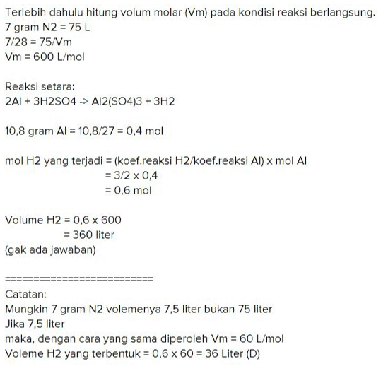 Terlebih dahulu hitung volum molar (Vm) pada kondisi reaksi berlangsung. 7 gram N2 = 75 L 7/28 = 75/Vm Vm = 600 L/mol Reaksi setara: 2A1 + 3H2SO4 -> Al2(SO4)3 + 3H2 10,8 gram Al = 10,8/27 = 0,4 mol mol H2 yang terjadi = (koef.reaksi H2/koef.reaksi Al) x mol Al = 3/2 x 0,4 = 0,6 mol Volume H2 = 0,6 x 600 = 360 liter (gak ada jawaban) Catatan: Mungkin 7 gram N2 volemenya 7,5 liter bukan 75 liter Jika 7,5 liter maka, dengan cara yang sama diperoleh Vm = 60 L/mol Voleme H2 yang terbentuk = 0,6 x 60 = 36 Liter (D) 