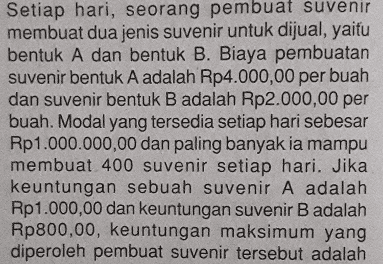 Suatu perusahaan memproduksi barang dengan tiga ukuran besar, sedang, dan kecil. Ketiga ukuran barang tersebut dihasilkan menggunakan mesin I dan mesin II. Setiap hari, mesin 1 menghasilkan 2 ton barang ukuran besar, 3 ton ukuran sedang, dan 5 ton ukuran kecil. Setiap hari, mesin Il menghasilkan sebanyak 1 ton barang ukuran besar dan 2 ton untuk setiap barang ukuran sedang dan kecil. Perusahaan tersebut bermaksud memproduksi barang paling sedikit 90 ton ukuran besar, 120 ton ukuran sedang, dan 200 ton ukuran kecil. Biaya operasional mesin I adalah Rp1.500.000,00 per hari dan mesin II adalah Rp1.000.000,00 per hari. Buatlah model matematika dari permasalahan tersebut agar biaya operasional yang dikeluarkan minimum! 
Setiap hari, seorang pembuat suvenir membuat dua jenis suvenir untuk dijual, yaitu bentuk A dan bentuk B. Biaya pembuatan suvenir bentuk A adalah Rp4.000,00 per buah dan suvenir bentuk B adalah Rp2.000,00 per buah. Modal yang tersedia setiap hari sebesar Rp1.000.000,00 dan paling banyak ia mampu membuat 400 suvenir setiap hari. Jika keuntungan sebuah suvenir A adalah Rp1.000,00 dan keuntungan suvenir B adalah Rp800,00, keuntungan maksimum yang diperoleh pembuat suvenir tersebut adalah 