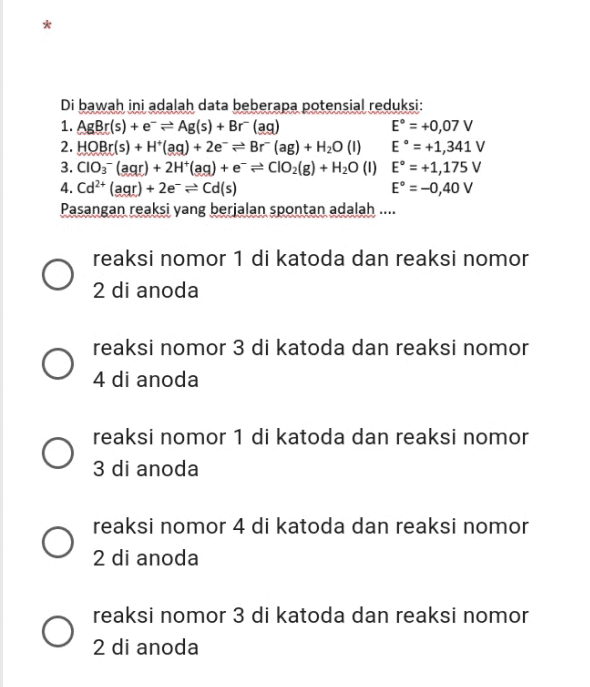 Di bawah ini adalah data beberapa potensial reduksi: 1. AgBr(s) + 2 = Ag(s) + Br" (ag) E = +0,07 v 2. HOBr(s) + H*(ag) + 2e =Br(ag) + H20 (1) E = +1,341 V 3. CIO3- (agr) + 2H*(ag) + 8 = ClO2(g) + H20 (1) E° = +1,175 V 4. Cd²+ (agr) + 2e = Cd(s) E° =-0,40 V Pasangan reaksi yang berjalan spontan adalah .... reaksi nomor 1 di katoda dan reaksi nomor 2 di anoda reaksi nomor 3 di katoda dan reaksi nomor 4 di anoda O reaksi nomor 1 di katoda dan reaksi nomor 3 di anoda reaksi nomor 4 di katoda dan reaksi nomor 2 di anoda reaksi nomor 3 di katoda dan reaksi nomor 2 di anoda 
