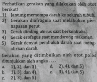 Perhatikan gerakan yang dilakukan oleh otot berikut! 1) Jantung memompa darah ke seluruh tubuh. 2) Gerakan diafragma saat melakukan per- napasan perut. 3) Gerak dinding uterus saat berkontraksi. 4) Gerak esofagus saat mendorong makanan. 5) Gerak denyut pembuluh darah saat meng- alirkan darah. Gerakan yang ditimbulkan oleh otot polos ditunjukkan oleh angka .... a. 1), 2), dan 3) d 2), 4), dan 5) b. 1), 3), dan 4) e. 3), 4), dan 5) 2), 3), dan 5) C. 