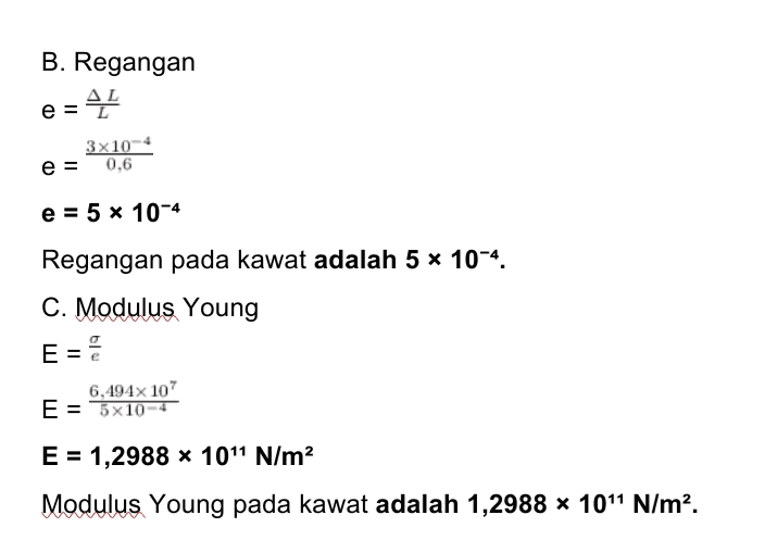 B. Regangan -45 e 3x10-4 e = 0,6 e = 5 x 10-4 Regangan pada kawat adalah 5 * 10-4. C. Modulus Young E = E 6,494x 107 E = 5x10-4 E = 1,2988 x 1011 N/m2 Modulus Young pada kawat adalah 1,2988 * 101 N/m2. 
Diketahui: d = 1,4 mm = 1,4 x 10-3 m L = 60 cm = 0,6 m m = 100 gram = 0,1 kg AL = 0,3 mm = 3 x 10-4 m g = 10 m/s2 Ditanyakan: Α. σ ? B. e? C. E? 
Penjelasan: A. Cari jari - jari kawat r= d = 2 r = 1,4 x 10-3-2 = 0,7 x 10-3 r = 7 * 10-4 m Luas penampang kawat A = 1 r2 22 A = 7 * 7 * 10-4 x 7 x 10-4 A = 22 * 7 * 10-8 A = 154 x 10-8 A = 1,54 x 10-6 m2 Gaya pada kawat adalah gaya berat dari beban. F = w F = mg F = 0,1 x 10 F = 1 N Tegangan F = A o 0 = 1,54 x 10-6 o = 6,494 x 10' N/m2 Tegangan pada kawat logam adalah 6,494 * 107 N/m2 
Bila benda elastis diberikan gaya luar maka benda akan mengalami sedikit perubahan tetapi setelah gaya dihilangkan, benda akan kembali ke bentuknya semula. Inilah elastisitas, yaitu kemampuan benda untuk kembali ke bentuk awalnya setelah gaya luar yang bekerja padanya dihilangkan. Tegangan atau stress adalah perbandingan gaya dengan luas penampang benda. dimana F = gaya (N) o = tegangan (N/m²) A = luas penampang kawat (m2) Bila benda berupa kawat, maka penampangnya sama dengan luas lingkaran. Regangan adalah perbandingan antara petubahan panjang benda setelah mendapatkan gaya luar dengan panjang mula - mula sebelum gaya luar bekerja. AL 뜬 e = dengan AL = pertambahan panjang (m) L = panjang mula - mula (m) Modulus Young atau modulus elastis berg pada ukurannya. pada jenis benda bukan E = modulus elastis (N/m2) 1 N/m2= 1 Pascal 