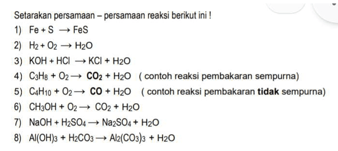 Setarakan persamaan-persamaan reaksi berikut ini! 1) Fe + S → FeS 2) H2 + O2 + H2O 3) KOH + HCI → KCI + H2O 4) C3H8 + O2 CO2 + H20 (contoh reaksi pembakaran sempurna) 5) C4H10 + 02 CO + H20 (contoh reaksi pembakaran tidak sempurna) 6) CH3OH + O2 CO2 + H2O 7) NaOH + H2SO4 + Na2SO4 + H2O 8) Al(OH)3 + H2CO3 → Al2(CO3)3 + H2O 