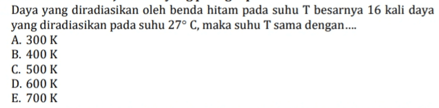 Daya yang diradiasikan oleh benda hitam pada suhu T besarnya 16 kali daya yang diradiasikan pada suhu 27° C, maka suhu T sama dengan.... A. 300 K B. 400 K C. 500 K D. 600 K E. 700 K 