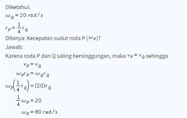 Diketahui: We = 20 rad/s para Pp Ditanya: Kecepatan sudut roda P (p)? Jawab: Karena roda P dan Q saling bersinggungan, maka Vp=VQ sehingga Vp=VQ wpp = were wolāre) (20)re w=20 wp= 80 rad/s 