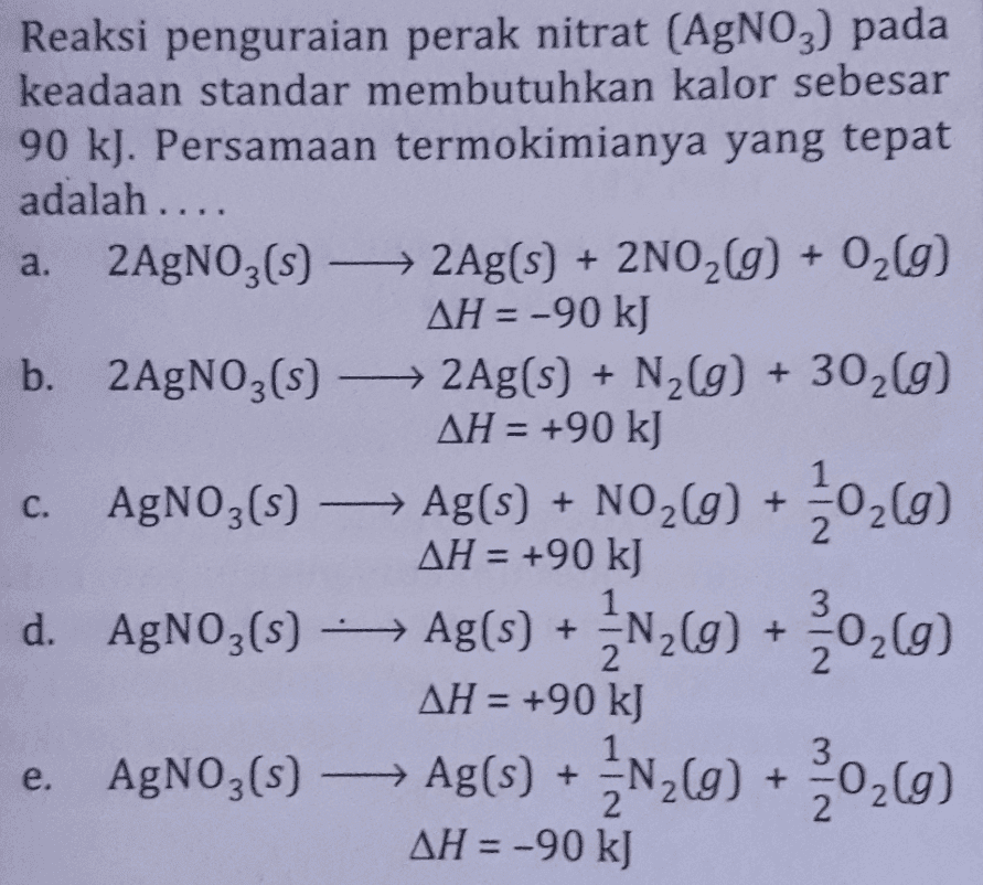 Reaksi penguraian perak nitrat (AgNO3) pada keadaan standar membutuhkan kalor sebesar 90 kJ. Persamaan termokimianya yang tepat adalah .... a. 2AgNO3(s) + 2Ag(s) + 2NO2(g) + O2(g) AH = -90 kJ b. 2AgNO3(s) + 2Ag(s) + N2(g) + 302(g) AH = +90 kJ - ) AH = +90 kJ d. AgNO3(s) - Ag(s) + 202) AH = +90 kJ e. AgNO3(s) → Ag(s) + AH = -90 kJ - Ag(5) + N269) 2N2(g) +20209 