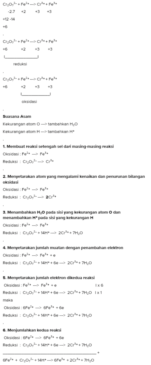 Cr2O2- + Fe2+ ---> Cr ++ Fest -2.7 +2 +3+3 +12-14 +6 Cr2O2- + Fe2+ ---> Cr + + Fest +6 +2 +3 +3 reduksi Cr20,2- + Fe2+ ---> Cro+ + Fest +6 +2 +3 +3 oksidasi Suasana Asam Kekurangan atom ---> tambahkan H2O Kekurangan atom H ---> tambahkan H+ 1. Membuat reaksi setengah sel dari masing-masing reaksi Oksidasi: Fe2+ ---> Fet Reduksi : Cr20,2- ---> Cr+ 2. Menyetarakan atom yang mengalami kenaikan dan penurunan bilangan oksidasi Oksidasi: Fe2+ ---> Fet Reduksi : Cr2O2- --> 2Cr + 3. Menambahkan H20 pada sisi yang kekurangan atom o dan menambahkan pada sisi yang kekurangan H Oksidasi : Fe2+ ---> Fe*+ Reduksi : Cr2O72- + 14H+ ---> 2Cr + + 7H20 4. Menyetarakan jumlah muatan dengan penambahan elektron Oksidasi : Fe2+ ---> Fe + + Reduksi : Cr20,2- + 14H+ +6e ---> 2Cr + + 7H,0 5. Menyetarakan jumlah elektron dikedua reaksi Oksidasi: Fe2+ ..-> Fe + te Ix6 Reduksi : Cr2O72- + 14H+ +6e ---> 2Cr + + 7H20 1x1 maka Oksidasi : 6Fe2+ ---> 6Fe + + 6e Reduksi : Cr2O72- + 14H+ + 6e ---> 2Crº++ 7H20 6. Menjumlahkan kedua reaksi Oksidasi: 6Fe+ ---> 6Fe + +6e Reduksi : Cr20,2- + 14H+ + 6e ---> 2Cr + + 7H20 6Fe2+ + Cr2O72- + 14H+ ---> 6Fe + + 2Crº+ + 7H20 