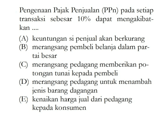 Pengenaan Pajak Penjualan (PPn) pada setiap transaksi sebesar 10% dapat mengakibat- kan ... (A) keuntungan si penjual akan berkurang (B) merangsang pembeli belanja dalam par- tai besar (C) merangsang pedagang memberikan po- tongan tunai kepada pembeli (D) merangsang pedagang untuk menambah jenis barang dagangan (E) kenaikan harga jual dari pedagang kepada konsumen 