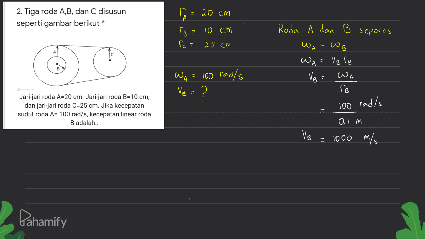 > 2. Tiga roda A,B, dan C disusun seperti gambar berikut * A = 20 cm TB 10 cm Roda A dan B 1 seporos ic 25 cm WA WB A WA - 100 rad/s WA = VB rg Ve= ro WA Ve = ? Jari-jari roda A=20 cm. Jari-jari roda B=10 cm, dan jari-jari roda C=25 cm. Jika kecepatan sudut roda A= 100 rad/s, kecepatan linear roda B adalah.. rad/s 100 = VB 0,1 m 1000 m/s Pahamify 