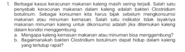 1. Berbagai kasus keracunan makanan kaleng masih sering terjadi. Salah satu penyebab keracunan makanan dalam kaleng adalah bakteri Clostridium botulinum. Sebagai konsumen kita harus bijak sebelum mengkonsumsi makanan atau minuman kemasan. Salah satu indikator tidak layaknya makanan minuman kaleng untuk dikonsumsi adalah jika ditemukan kaleng dalam kondisi menggembung. a. Mengapa kaleng kemasan makanan atau minuman bisa menggembung? b. Bagaimanakah bakteri Clostridium botulinum dapat hidup dalam kaleng yang tertutup rapat? 