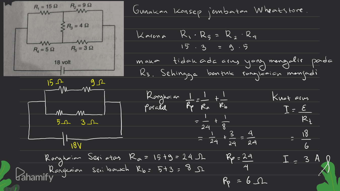 R = 1522 R = 922 Gunakan konsep jembatan Wheatstore Az = 45 Karena Rio Rg = R2 R4 15 3 g. 5 1) Ra=50 Rs = 32 18 volt mana tidak ada arus yang mengalir pada Rs. Sehingga bentuk HI 152 Л/ rangkaian menjadi gs M Ragacian porald 1 kuat arus + Rp Ra m 5.2 I - E 0) - 1. m 31 + Rt 24 1 3 ) 1 + a 24 24 18V 24 olom Seri atas Ra=15+9=242 Rp=24 I 3 A 0 Rangnaian Pahamic Rangkaian seri bawah R6= 5+3=85 4 시 6sh Rp 2 