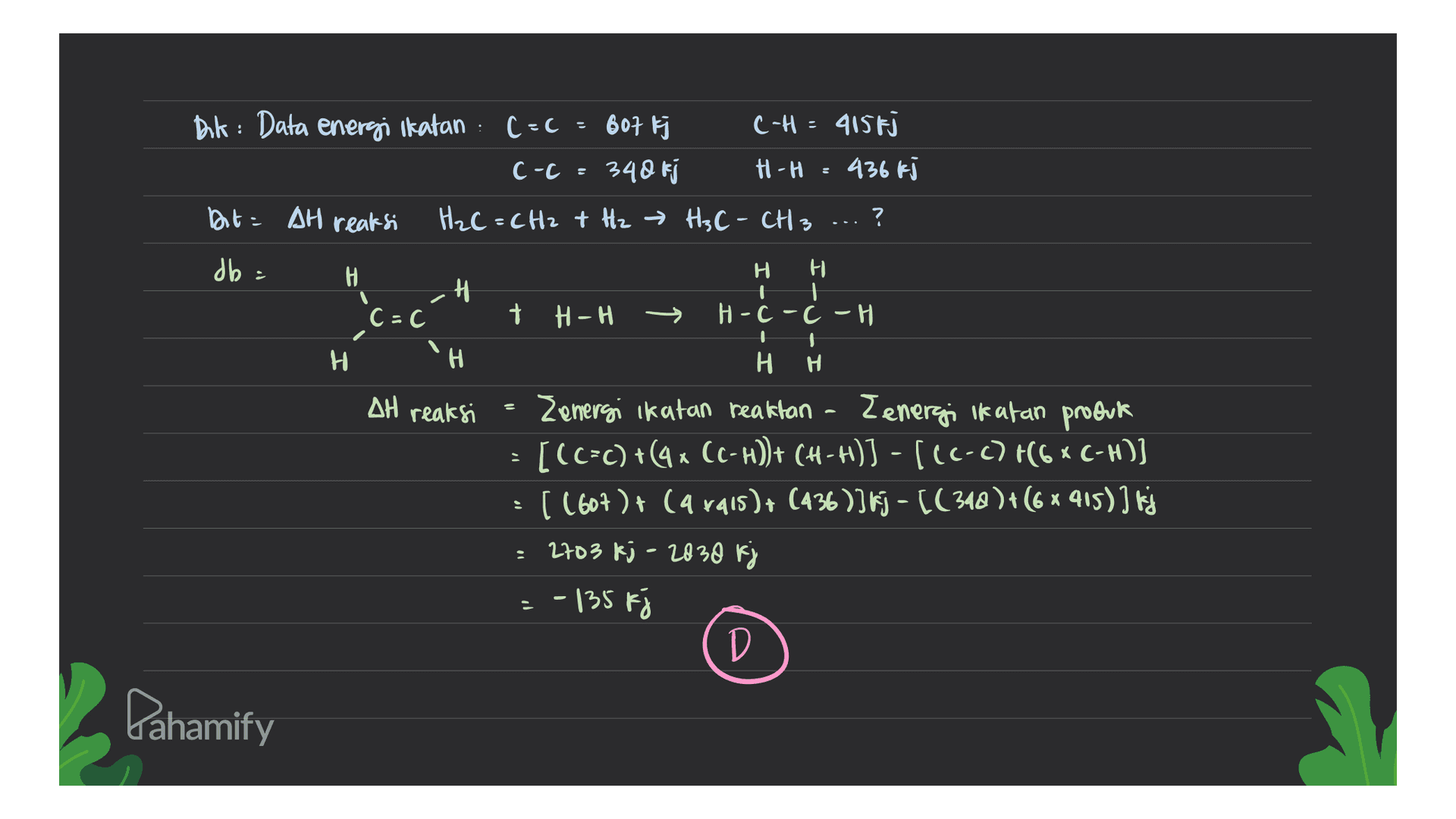 Dik: Data energi Ikatan (=c 607 k c-c=340 kj C-H = 415fj H-H = 436 kJ Dit = AH reaksi H₂C=CH2 + H2 → H3C - CH3 ? db = H -H Н. H H 1 H-c-c-H C=C + H-H H 'H H AH reaksi = H Zemergi ikatan reaktan - Zenergi Ikatan produk [(C=c) +(9* CC-H))+ (H-H)] - [(C-C) +(6 * C-H)] [ (607) + (a rais )+ (436)] kj - (( 348 )+(6 * 415)] kj 2703 kj - 2830 kj = -135 F D Pahamify 