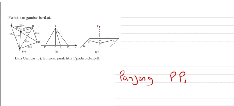 Perhatikan gambar berikut. 32 m 19 29 m 25 m 23 m 37 37 m PP (b) (a) (c) Dari Gambar (c), tentukan jarak titik P pada bidang-K. Panjong PP , 
Perhatikan gambar berikut. 32 m B 17 m 19 m 29 m/ 23 m 37 m 25 ml AN 小, 37 m R D 28 m PP (b) (a) (c) Dari Gambar (a), tentukan jarak dari titik A ke D. AD = AC + C D - 17 + 2g - 460 
Perhatikan gambar berikut. B 32 m 17m 19 m 29 m/ 25 ml 37 23 m A. R 37 m D Q 28 m P PP, (b) (a) (c) Dari Gambar (b), tentukan jarak titik P terhadap garis g. Panjang PP ?. . 
