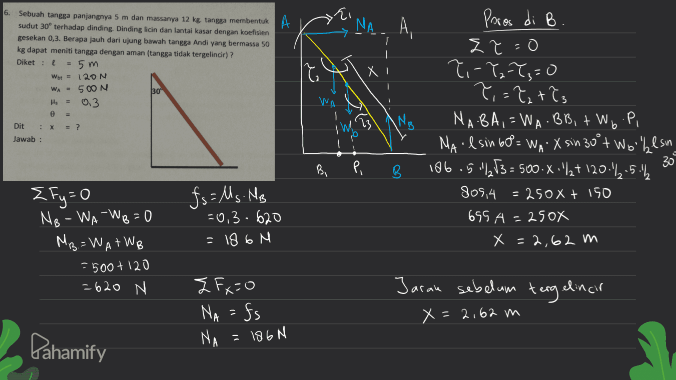 6. ΝΑ. Α, Sebuah tangga panjangnya 5 m dan massanya 12 kg. tangga membentuk A sudut 30° terhadap dinding. Dinding licin dan lantai kasar dengan koefisien gesekan 0,3. Berapa jauh dari ujung bawah tangga Andi yang bermassa 50 kg dapat meniti tangga dengan aman (tangga tidak tergelincir)? Diket: 5m Wbt = 120 N WA = 500 N 30° 0.3 е IT Х μς WA am = ? B Dit : x Jawab: b Poros di B Zł=0 ?-Y2=7,=0 T,=?et? NABA, = WA BB, + Wo P, NA I sin 60= WA X sin 30°t Wolkesin X 186.5"/3 = 500.X:"/+ 120.2.5.1₂ 805,4 = 250X + 150 695 A=250X x =2,62 m the 23 pi B. 309 B {fy=0 NB-WA-Wo=0 MB=WATWB -500 +120 = 620 N fs=Ms. MB =0,3-620 = 186 N Jaran sebelum tergelincir z Fx=0 NA =fs NA x=2,62 m Pahamify = 186N 