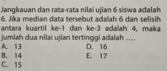 Jangkauan dan rata-rata nilai ujian 6 siswa adalah 6. Jika median data tersebut adalah 6 dan selisih antara kuartil ke-1 dan ke-3 adalah 4, maka jumlah dua nilai ujian tertinggi adalah .... A. 13 D. 16 B. 14 E. 17 C. 15 