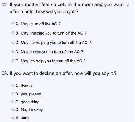 02. If your mother feel so cold in the room and you want to offer a help. how will you say it? A. May i turn off the AC ? B. May i helping you to turn off the AC ? C. May i to helping you to turn off the AC ? D. May i helps you to turn off the AC ? E. May i to help you to turn off the AC ? 03. If you want to decline an offer. how will you say it ? A. thanks B. yes, please C. good thing D. No, It's okey E. sure 