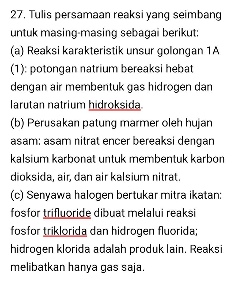 27. Tulis persamaan reaksi yang seimbang untuk masing-masing sebagai berikut: (a) Reaksi karakteristik unsur golongan 1A (1): potongan natrium bereaksi hebat dengan air membentuk gas hidrogen dan larutan natrium hidroksida. (b) Perusakan patung marmer oleh hujan asam: asam nitrat encer bereaksi dengan kalsium karbonat untuk membentuk karbon dioksida, air, dan air kalsium nitrat. (c) Senyawa halogen bertukar mitra ikatan: fosfor trifluoride dibuat melalui reaksi fosfor triklorida dan hidrogen fluorida; hidrogen klorida adalah produk lain. Reaksi melibatkan hanya gas saja. 
