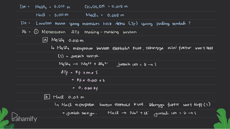 Atfakfxm x xi - kfx 0,011 x2 = 0,022 Kf [c J CH3CH₂OH 0,018 m La CH3 CH2OH menparan larutan non elektrolit, sehingga nilai faktor Van't Hoft (1) - 1 wah) Alf=ffxmxi Kf x 0,018 x1 0.018 ff 14 Mg Oz 0.008 m Lo MgCl2 merupakan lantan elektrolit kuat, sehingga faktor van't Hoff (i)= Jumlah Honiny. MgCl2 → Mg2+ + 246 Jonials in = 3 → í Alf: kf xmxi kf * 0.008 x 3 ة ج 2 0,824 ff Pahamify 
2 Menentukan Tikk beku (TF) masing-masing lantan La semakin besar nilai ott, maka nilai Tp larutan akan semakin rendah Karena nilai Att į MgCl2 0,008m > Hall 0,011 in > My son 0,000m> CH₃ CH2OH 0,018m maka nilai If MgCl2 0.008m < Hace o, olim < Magoa 0,010 m <CH3CH2OH 0,018m Kesimpulan = lantan dengan titik beku paling rendah: o MgCl2 0,008 m D Pahamify 
0,010 m . Dir= Mason CH3CH2OH = 0,018 m Nach 0c0l1 m Mallz 0.008 m DH Larutan mana yang memiuri titik beku (Ts) yang paling rendah? ab 0 0 Menentukan ATF masing-masing larutan al MgSO4 0.010 m L Ma sou menpakan larutan elektroht kuat, sehingga nilai faktor van't Hoff (5) Jumlah lonnya. MgSO a → Mght & 80g 2- jumlah ion =a i ДТР F# xт x і Kfx 0.010 x 2 2 a S 0,020 kf b Hace o,olum h Hall memparan lantan elektrolit kuat, sehingga faktor van't Hoff (i) - sumlah lonnya. Hace → Natte Jumlah con =2 i Dahamify 