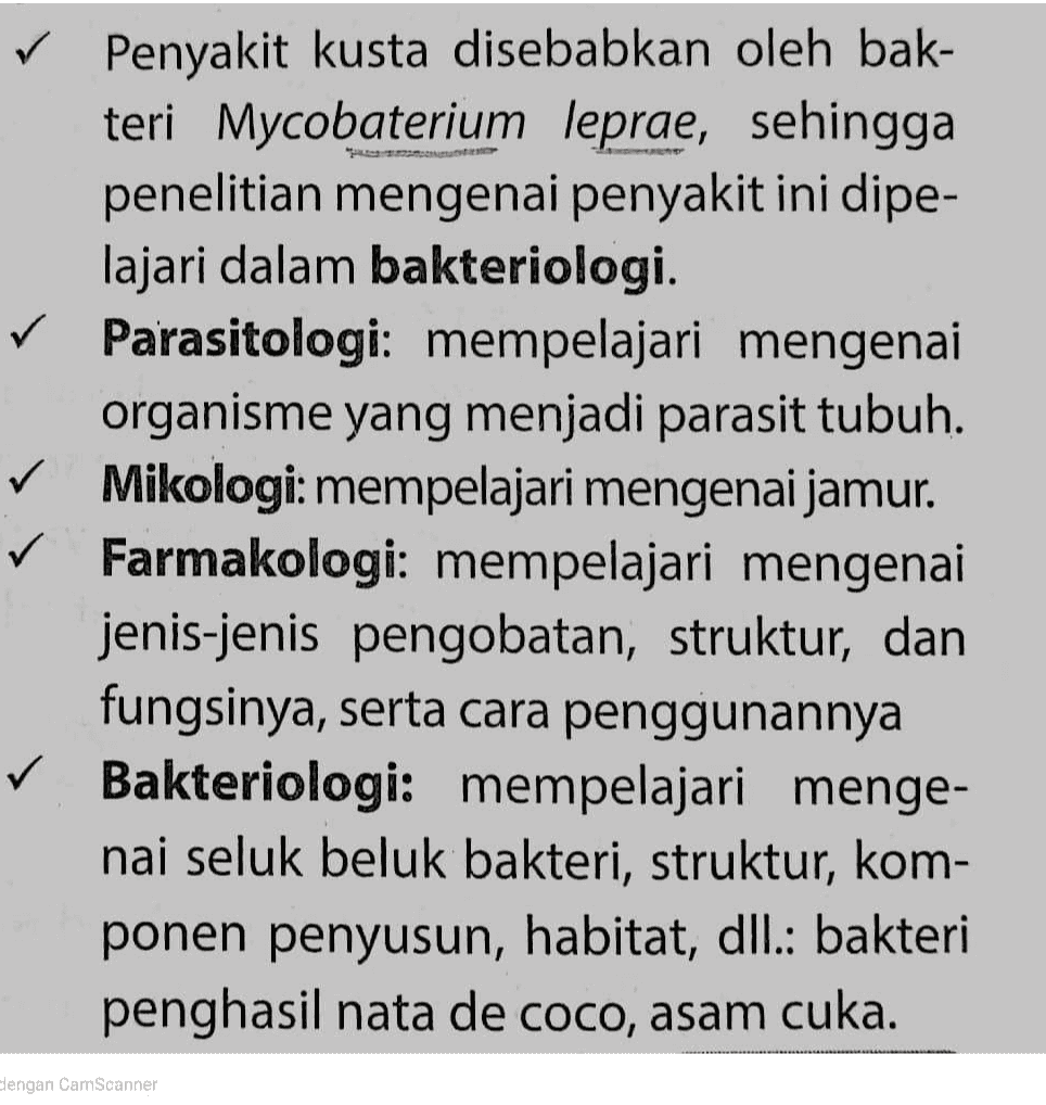 ✓ Penyakit kusta disebabkan oleh bak- teri Mycobaterium leprae, sehingga penelitian mengenai penyakit ini dipe- lajari dalam bakteriologi. ✓ Parasitologi: mempelajari mengenai organisme yang menjadi parasit tubuh. ✓ Mikologi: mempelajari mengenai jamur. ✓ Farmakologi: mempelajari mengenai jenis-jenis pengobatan, struktur, dan fungsinya, serta cara penggunannya ✓ Bakteriologi: mempelajari menge- nai seluk beluk bakteri, struktur, kom- ponen penyusun, habitat, dll.: bakteri penghasil nata de coco, asam cuka. dengan CamScanner 