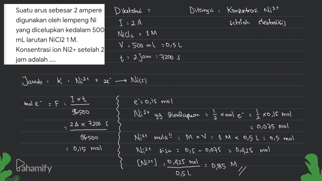 Ditanya: Konsentrees Ni2+ setelah elelefrolitis Suatu arus sebesar 2 ampere digunakan oleh lempeng Ni yang dicelupkan kedalam 500 mL larutan NiCl2 1 M. Konsentrasi ion Ni2+ setelah 2 jam adalah .... Diketahui : I:2 A Nicla V=500 mL =0,5L t=2jam 7200 s = IM Jawab: k : Ni2+ + ze Mics) moler Ixt = F 96500 2 A x 7200 s E 1 ½ x mol é a 2 96500 eżo,ls mol Ni2+ yg diendaplean 2x0,15 mol = 0,075 mol Niat mula" : M xV: 1Mx 0,5 L: 0,5 mol Niat sisa = ois-0,075 : 0,425 mol [Mize 0,425 mol OSL // : 0,15 mol Pahamify : 0,85 M 