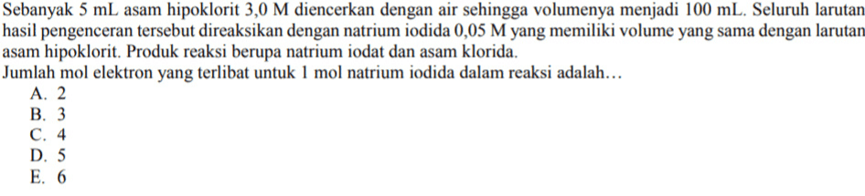 Sebanyak 5 mL asam hipoklorit 3,0 M diencerkan dengan air sehingga volumenya menjadi 100 mL. Seluruh larutan hasil pengenceran tersebut direaksikan dengan natrium iodida 0,05 M yang memiliki volume yang sama dengan larutan asam hipoklorit. Produk reaksi berupa natrium iodat dan asam klorida. Jumlah mol elektron yang terlibat untuk 1 mol natrium iodida dalam reaksi adalah... A. 2 B. 3 C. 4 D. 5 E. 6 