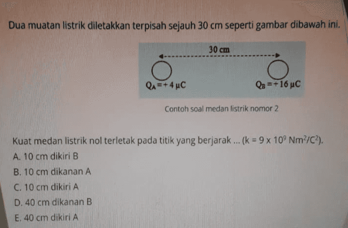 Dua muatan listrik diletakkan terpisah sejauh 30 cm seperti gambar dibawah ini. 30 cm O QA=+ 4C Q3 = +16 uc Contoh soal medan listrik nomor 2 Kuat medan listrik nol terletak pada titik yang berjarak ... (k = 9 x 109 Nm²/C2). A. 10 cm dikiri B B. 10 cm dikanan A C. 10 cm dikiri A D. 40 cm dikanan B E. 40 cm dikiri A 