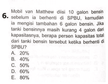 Mobil van Matthew diisi 10 galon bensin 6. sebelum ia berhenti di SPBU, kemudian ia mengisi tambahan 6 galon bensin. Jika tanki bensinnya masih kurang 4 galon dari kapasitasnya, berapa persen kapasitas total dari tanki bensin tersebut ketika berhenti di SPBU? A. 20% B. 40% C. 50% D. 60% E. 80% 
