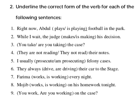 Exercises 1. Fill in the blanks with the simple present form of the verbs listed above. (read, study, drive, eat, prosecute, work, practice, watch) Example: I read the newspaper every day. a. You frequently your car to the court on Thursdays. b. We _law together every evening. c. They always legal cases in the provincial courts. d. We _law in Kabul. e. The court often felony cases. f. I usually in a restaurant on Saturday. g. They never television in the evening. 
3. Underline the adverbs of frequency in the sentences below. Then rewrite the sentence in the simple present tense with a different frequency adverb. Example: I am going to Mazar-e-Sharif tomorrow. I go to Mazar-e-Sharif every New Year. 1. We are returning home next week. 2. Hamid is reading the court transactions right now. 3. I am returning home tomorrow. 4. She is defending the accused in court next month. 
2. Underline the correct form of the verb for each of the following sentences: 1. Right now, Abdul (plays/ is playing) football in the park. 2. While I wait, the judge (makes/is making) his decision. 3. (You take/ are you taking the case? 4. (They are not reading/ They not read) their notes. 5. I usually (prosecute/am prosecuting) felony cases. 6. They always (drive, are driving) their car to the Stage. 7. Farima (works, is working) every night. 8. Mojib (works, is working) on his homework tonight. 9. (You work, Are you working) on the case? 