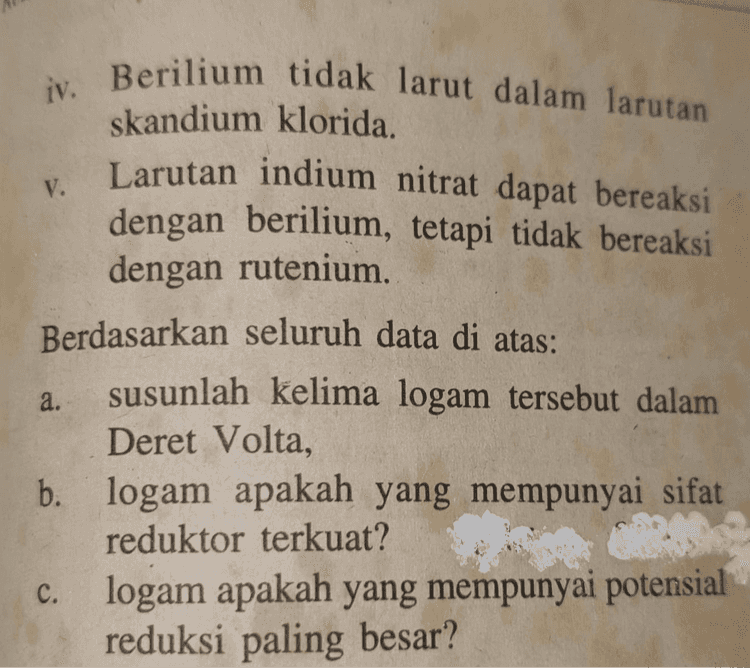 Diketahui lima jenis logam: berilium, indium, osmium, rutenium, dan skandium. Data yang diamati adalah sebagai berikut. i. Osmium dan rutenium tidak bereaksi dengan larutan asam klorida. ii. Berilium dan skandium dapat bereaksi dengan air. iii. Rutenium larut dalam larutan osmium sulfat. 
V. iv. Berilium tidak larut dalam larutan skandium klorida. Larutan indium nitrat dapat bereaksi dengan berilium, tetapi tidak bereaksi dengan rutenium. Berdasarkan seluruh data di atas: susunlah kelima logam tersebut dalam Deret Volta, b. logam apakah yang mempunyai sifat reduktor terkuat? logam apakah yang mempunyai potensial reduksi paling besar? a. C. 