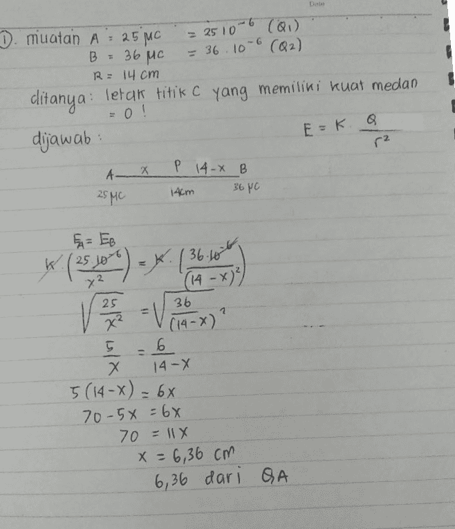 10-6 (QI) = 2510-6 D. muatan A = 25C B = 36 MC = 36.10-6 (Q2) R = 14 cm clitanya: letak titik C yang memiliki kuat medan = 0! dijawab: E=k r2 AX P 14-X B 14cm 36 pc 25MC 36.10 25 x² FA= EB K. (250 = y. l (14 - x)²) 36 =V 1 (14->) 5 6 X Х 14-X 5 (14-x) = 66 70-5x = 6x 70 11x X = 6,36cm 6,36 dari QA 