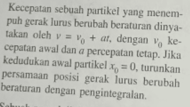 Kecepatan sebuah partikel yang menem- puh gerak lurus berubah beraturan dinya- takan oleh v = vo + at, dengan voke- cepatan awal dan a percepatan tetap. Jika kedudukan awal partikel x = 0, turunkan persamaan posisi gerak lurus berubah beraturan dengan pengintegralan. Sahu 