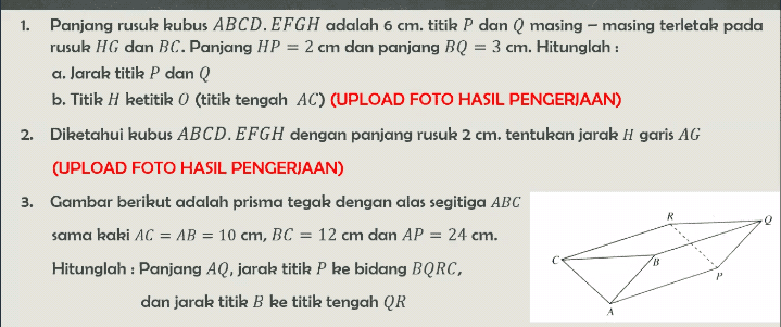 1. Panjang rusuk kubus ABCD. EFGH adalah 6 cm. titik P dan Q masing – masing terletak pada rusuk HG dan BC. Panjang HP = 2 cm dan panjang BQ = 3 cm. Hitunglah : a. Jarak titik P dan Q b. Titik H ketitik 0 (titik tengah AC) (UPLOAD FOTO HASIL PENGERJAAN) 2. Diketahui kubus ABCD. EFGH dengan panjang rusuk 2 cm. tentukan jarak H garis AG (UPLOAD FOTO HASIL PENGERJAAN) 3. Gambar berikut adalah prisma tegak dengan alas segitiga ABC R sama kaki AC = AB = 10 cm, BC = 12 cm dan AP = 24 cm. Hitunglah : Panjang AQ, jarak titik P ke bidang BQRC, dan jarak titik B ke titik tengah QR 