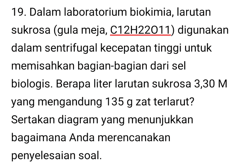 19. Dalam laboratorium biokimia, larutan sukrosa (gula meja, C12H22011) digunakan dalam sentrifugal kecepatan tinggi untuk memisahkan bagian-bagian dari sel biologis. Berapa liter larutan sukrosa 3,30 M yang mengandung 135 g zat terlarut? Sertakan diagram yang menunjukkan bagaimana Anda merencanakan penyelesaian soal. 