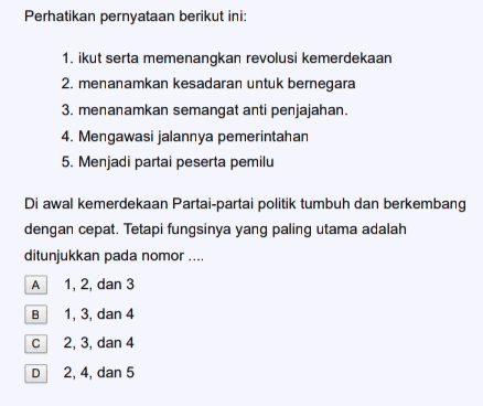 Perhatikan pernyataan berikut ini: 1. ikut serta memenangkan revolusi kemerdekaan 2. menanamkan kesadaran untuk bernegara 3. menanamkan semangat anti penjajahan. 4. Mengawasi jalannya pemerintahan 5. Menjadi partai peserta pemilu Di awal kemerdekaan Partai-partai politik tumbuh dan berkembang dengan cepat. Tetapi fungsinya yang paling utama adalah ditunjukkan pada nomor .... 1, 2, dan 3 1, 3, dan 4 2, 3, dan 4 A B с D 2, 4, dan 5 