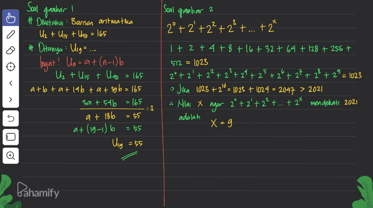 2 I Soal gambar 2°+2'+2²+23+...+ 2* 1 # Diketahui: Barisan aritmatika Uz + Uis + U40 = 165 # Ditanya: Ung=... Ingat! Un= a + (0-1) Uz + Uis + Ulao = 165 atbt at lab tat 3gb = 165 3a+s4b = 165 =55 at (19-1) b = 65 Uig = 55 1 + 2 + 4 + 8 + 16 + 327 64 + 128 +2567 512 = 1023 2°+2'+2²+23+ 29 + 25 + 2 + 27 + 28 + 2 = 1023 Jika 1023 +2.0 = 1023 + 1024 = 2047 > 2021 2. Nilai x agar 2° +2' + 2? + ... + 2x mendekati 2021 adalah X =g • > :3 at 186 no lo Pahamify 
Soal gambar a # Subtitusi @ ke 0 # subtitusi a=12 ke ③ zat gb=72 qa=gb zat 4a=72 9.12 = gb 69= 72 4.12^= b a=12 3 g. 16=b 3 > # Sudut pusat membentuk barisan antmatika > U + Uz + Ust...tulio = 360° Sio = 360° » U, = }} Uso 5.U = Ulio # Uraikan is Sio=360 360 = b (29+(10-1) b) 360 = 5 (2a +96) 72 = zat gb ... issu, = Ulio 5a = a + (10-1) 4a=gb... #2 # L juring terbesar s <=60° r=10cm # Sudut terbesar Ulio= atgb = 12 +34 16 8 12 +48 60° Z . Tr2 L 360 Đ ll 600 (1 3,14.102 3600 = £. 319=52,33 cm² 6 Pahamify 
3 adalah = 2430 – 450 1980 Soal gambar Diketahui : Deret aritmatika bilangan genap antara 8 dan 100 (x) -Deret bilangan habis dibagt 2 namun tak habis dibag15 10 + 12 +14 +16+ 18 +20 +22+...+ 98 X-y=Sas - Sg Deret bilangan genap halas dibagi , antara 8 dan 100 (y) 10+20+30+40+50+60+70+80+90 Ingat rumus deret aritmatika dan barisan art matika 99 = 10 +(n-1) 2 90 = 10 +(n-1) 10 y= Sy - (10 + U45) = 2 (10 + Ug) = 42 (10 +98) - Î (10 +90) q (100) > s X = Sas 98 = 10 + 21-2 80 - low – 10 g8=8+2n go = lon Đ 45. 108 n - - go = 2n 2 = 95.54 n=45 = 9.50 - 2430 = 450 Pahamify 