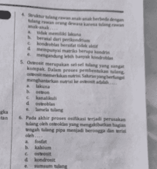 Serangan akan berbeda dengan lang rawan orang dewasa anak-anak... tidak memiliki berasal dari period condrobias bersifat tidak 4 mempunyai mati berupa kodi e mengandung lebih banyak kontroles 5. Osteosi merupakan seselang yang sangat kompak. Dalam proses pembentukan lang osteosi memerlukan nutrisi Saluran yenghering menghantarkan nutriske osteosit adalah ... a lakuna boston kanalikult dosteoblas lamela tulang 6. Pada akhir proses osifikasi terjadi perusakan tulang oleh osteoklas yang mengakibatkan bagian tengah tulang pipa menjadi berongga dan berisi oleh.... a fosfat b. kalsium Costeosit d kondrosit sumsum tulang ska tan 